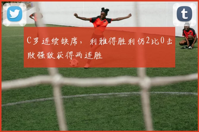 C罗连续缺席，利雅得胜利仍2比0击败强敌获得两连胜