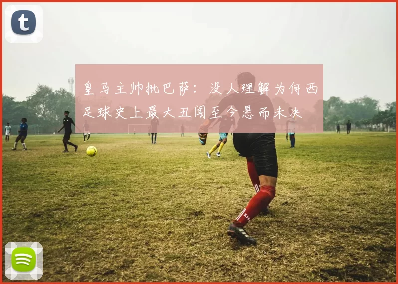 皇马主帅批巴萨：没人理解为何西足球史上最大丑闻至今悬而未决