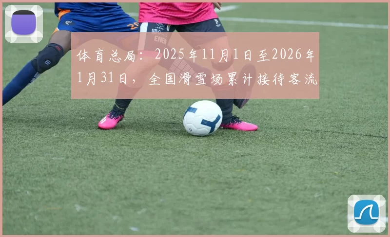 体育总局：2025年11月1日至2026年1月31日，全国滑雪场累计接待客流量达1.18亿人次