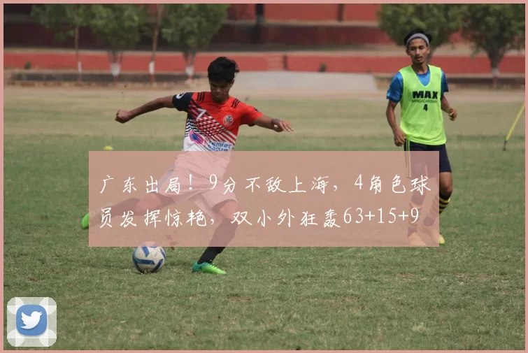 广东出局！9分不敌上海，4角色球员发挥惊艳，双小外狂轰63+15+9